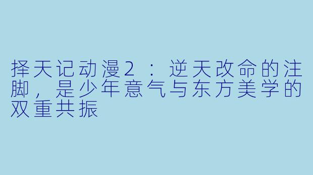 择天记动漫2:逆天改命的注脚,是少年意气与东方美学的双重共振