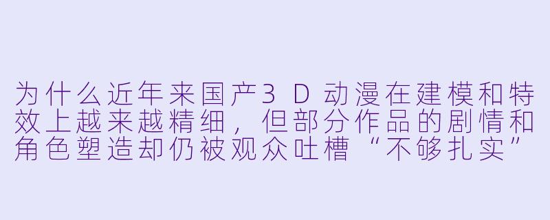 为什么近年来国产3D动漫在建模和特效上越来越精细,但部分作品的剧情和角色塑造却仍被观众吐槽“不够扎实”?-国产3d动漫