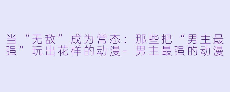 当“无敌”成为常态：那些把“男主最强”玩出花样的动漫-男主最强的动漫