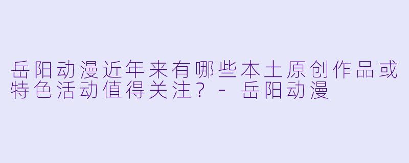岳阳动漫近年来有哪些本土原创作品或特色活动值得关注?-岳阳动漫