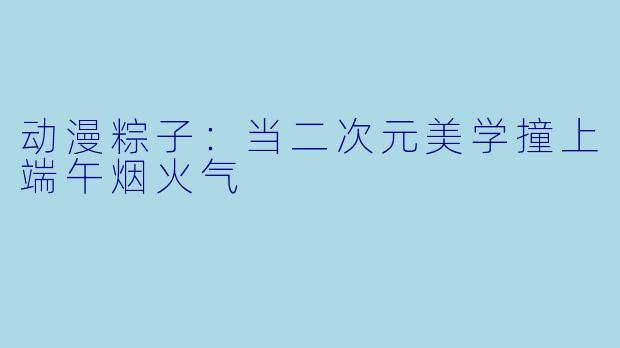 动漫粽子:当二次元美学撞上端午烟火气