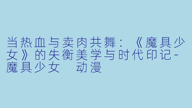 当热血与卖肉共舞：《魔具少女》的失衡美学与时代印记-魔具少女 动漫