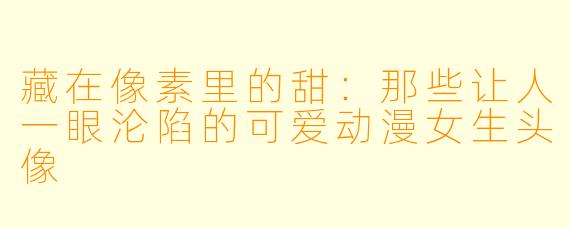 藏在像素里的甜：那些让人一眼沦陷的可爱动漫女生头像