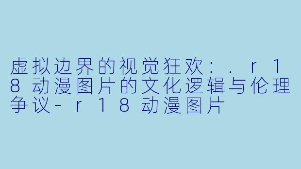 虚拟边界的视觉狂欢:.r18动漫图片的文化逻辑与伦理争议-r18动漫图片
