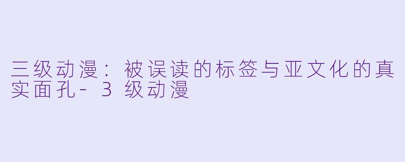 三级动漫：被误读的标签与亚文化的真实面孔-3级动漫