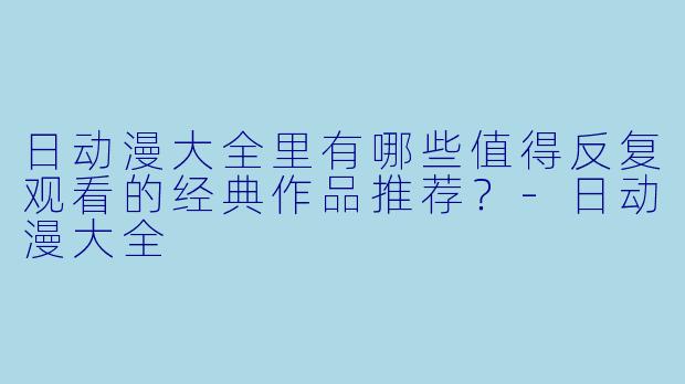 日动漫大全里有哪些值得反复观看的经典作品推荐？-日动漫大全