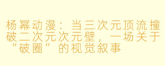 杨幂动漫:当三次元顶流撞破二次元次元壁,一场关于“破圈”的视觉叙事