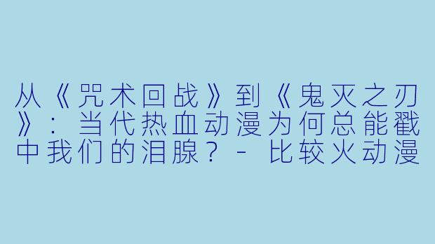 从《咒术回战》到《鬼灭之刃》:当代热血动漫为何总能戳中我们的泪腺?-比较火动漫
