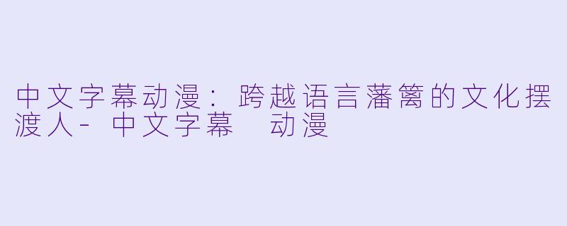 中文字幕动漫：跨越语言藩篱的文化摆渡人