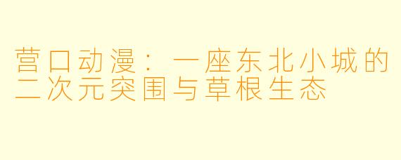 营口动漫:一座东北小城的二次元突围与草根生态