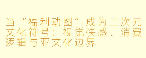当“福利动图”成为二次元文化符号：视觉快感、消费逻辑与亚文化边界