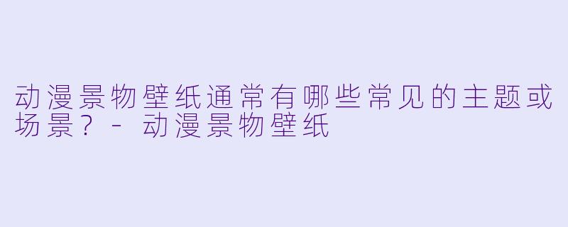 动漫景物壁纸通常有哪些常见的主题或场景？-动漫景物壁纸