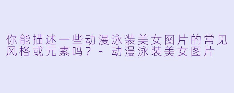 你能描述一些动漫泳装美女图片的常见风格或元素吗？-动漫泳装美女图片