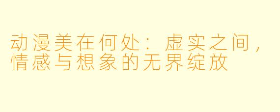 动漫美在何处：虚实之间，情感与想象的无界绽放