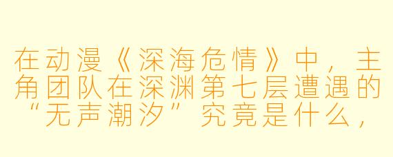 在动漫《深海危情》中，主角团队在深渊第七层遭遇的“无声潮汐”究竟是什么，它为何能瞬间瓦解潜艇的合金外壳？