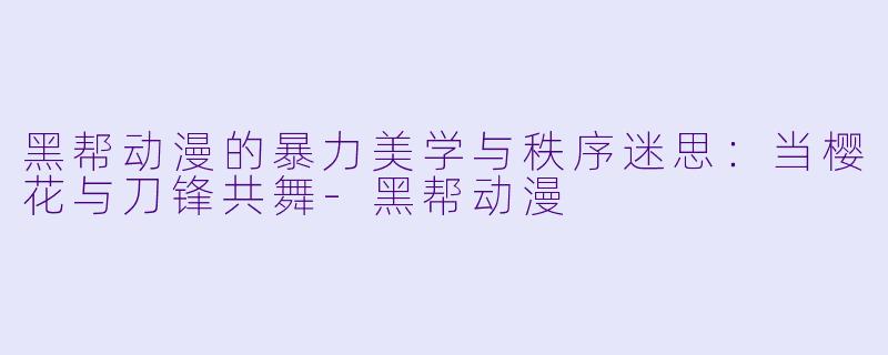黑帮动漫的暴力美学与秩序迷思:当樱花与刀锋共舞-黑帮动漫