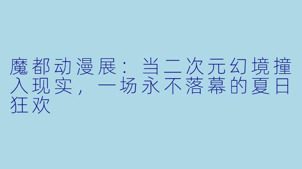 魔都动漫展：当二次元幻境撞入现实，一场永不落幕的夏日狂欢