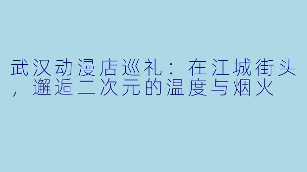 武汉动漫店巡礼:在江城街头,邂逅二次元的温度与烟火