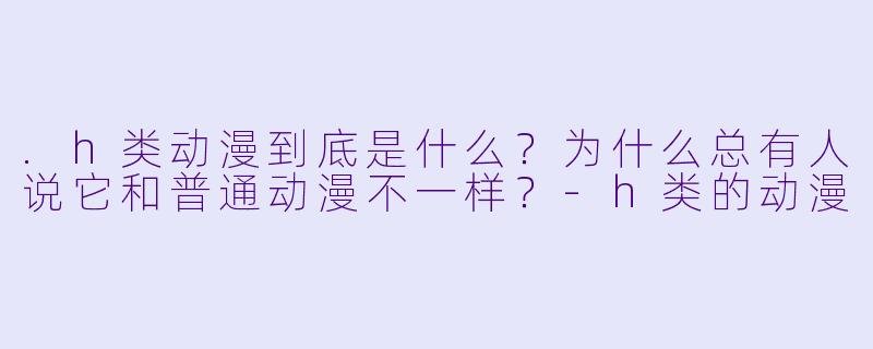.h类动漫到底是什么?为什么总有人说它和普通动漫不一样?-h类的动漫