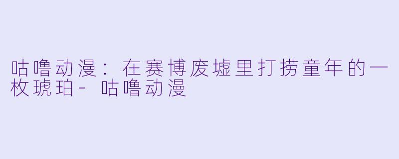 咕噜动漫:在赛博废墟里打捞童年的一枚琥珀-咕噜动漫