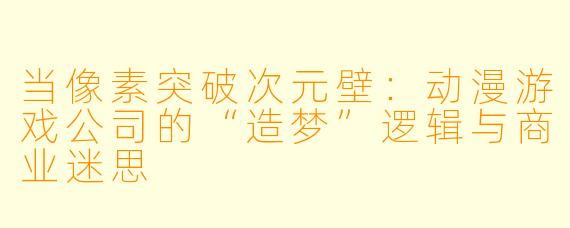 当像素突破次元壁：动漫游戏公司的“造梦”逻辑与商业迷思
