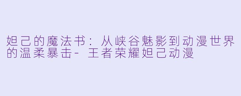 妲己的魔法书:从峡谷魅影到动漫世界的温柔暴击-王者荣耀妲己动漫