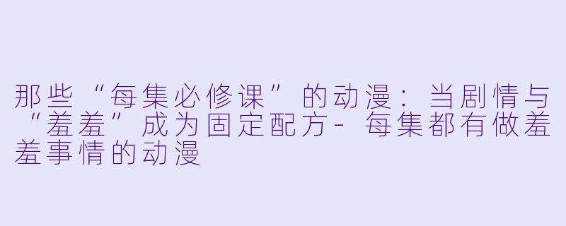 那些“每集必修课”的动漫：当剧情与“羞羞”成为固定配方-每集都有做羞羞事情的动漫