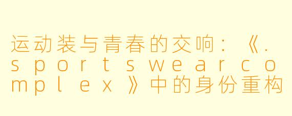 运动装与青春的交响：《.sportswearcomplex》中的身份重构与视觉叙事