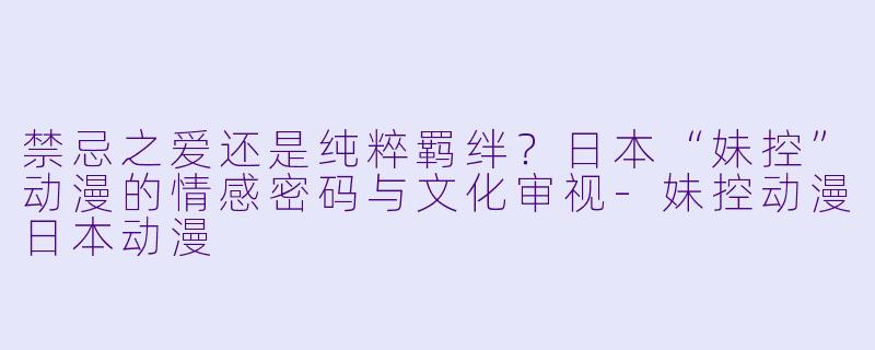 禁忌之爱还是纯粹羁绊?日本“妹控”动漫的情感密码与文化审视-妹控动漫日本动漫
