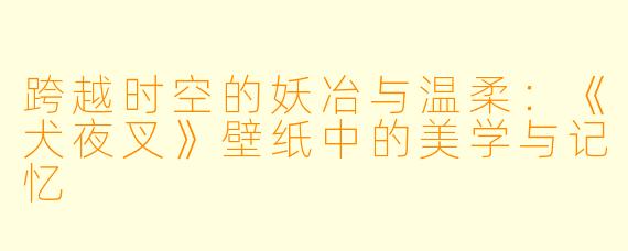 跨越时空的妖冶与温柔：《犬夜叉》壁纸中的美学与记忆