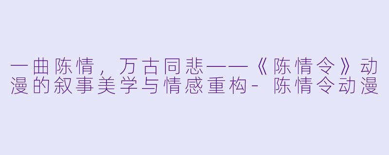 一曲陈情，万古同悲——《陈情令》动漫的叙事美学与情感重构-陈情令动漫