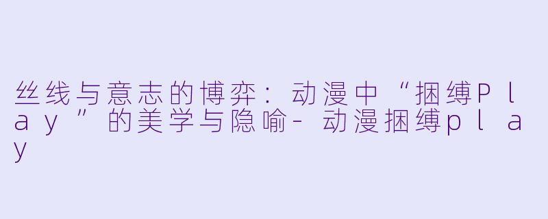丝线与意志的博弈：动漫中“捆缚Play”的美学与隐喻-动漫捆缚play