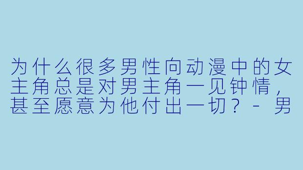为什么很多男性向动漫中的女主角总是对男主角一见钟情,甚至愿意为他付出一切?-男性向动漫