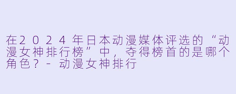 在2024年日本动漫媒体评选的“动漫女神排行榜”中，夺得榜首的是哪个角色？-动漫女神排行