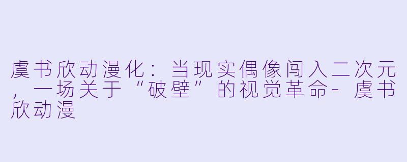 虞书欣动漫化：当现实偶像闯入二次元，一场关于“破壁”的视觉革命-虞书欣动漫