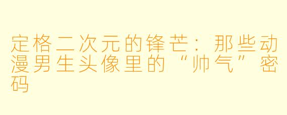 定格二次元的锋芒：那些动漫男生头像里的“帅气”密码