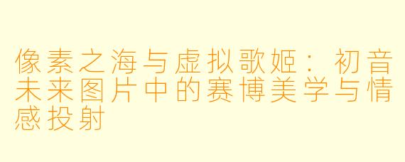 像素之海与虚拟歌姬：初音未来图片中的赛博美学与情感投射