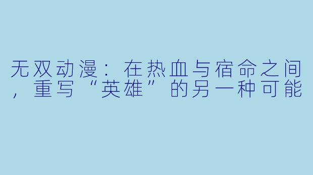 无双动漫：在热血与宿命之间，重写“英雄”的另一种可能