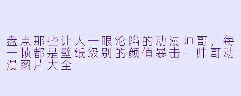 盘点那些让人一眼沦陷的动漫帅哥,每一帧都是壁纸级别的颜值暴击-帅哥动漫图片大全