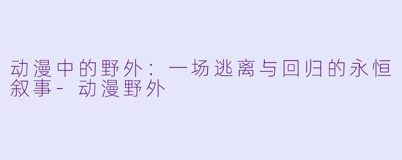 动漫中的野外:一场逃离与回归的永恒叙事-动漫野外