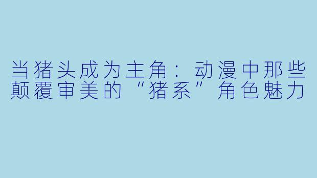 当猪头成为主角:动漫中那些颠覆审美的“猪系”角色魅力