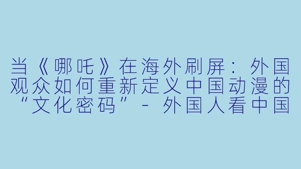 当《哪吒》在海外刷屏:外国观众如何重新定义中国动漫的“文化密码”-外国人看中国动漫