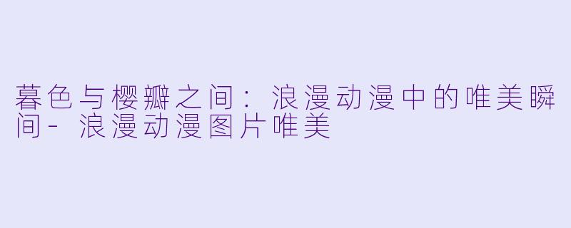 暮色与樱瓣之间：浪漫动漫中的唯美瞬间-浪漫动漫图片唯美