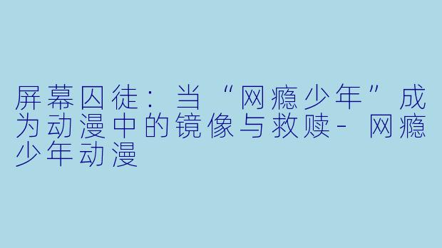 屏幕囚徒：当“网瘾少年”成为动漫中的镜像与救赎