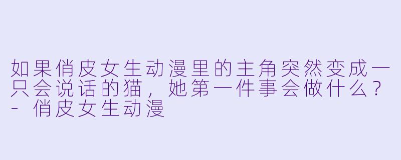 如果俏皮女生动漫里的主角突然变成一只会说话的猫，她第一件事会做什么？-俏皮女生动漫