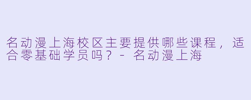 名动漫上海校区主要提供哪些课程,适合零基础学员吗?-名动漫上海