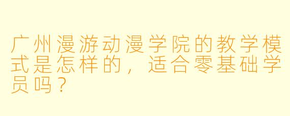 广州漫游动漫学院的教学模式是怎样的，适合零基础学员吗？