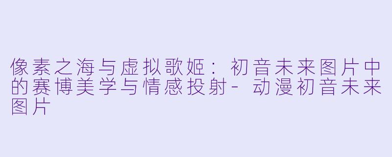 像素之海与虚拟歌姬：初音未来图片中的赛博美学与情感投射-动漫初音未来图片
