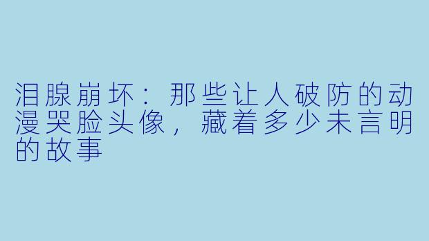 泪腺崩坏：那些让人破防的动漫哭脸头像，藏着多少未言明的故事