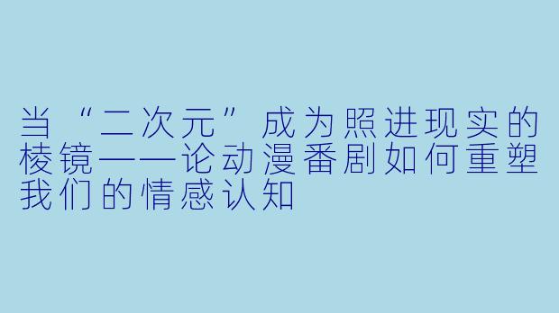 当“二次元”成为照进现实的棱镜——论动漫番剧如何重塑我们的情感认知